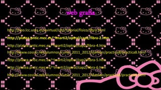 web grafía
http://neo.lcc.uma.es/evirtual/cdd/tutorial/fisico/fibra.html
http://platea.pntic.mec.es/~lmarti2/optral/cap2/fibra-2.htm
http://platea.pntic.mec.es/~lmarti2/optral/cap2/fibra-4.htm
http://www.cossio.net/alumnos/curso_2011_2012/damian/practica8/practica8.html
http://platea.pntic.mec.es/~lmarti2/optral/cap2/fibra-5.htm
http://platea.pntic.mec.es/~lmarti2/optral/cap2/fibra-6.htm
http://www.cossio.net/alumnos/curso_2011_2012/damian/practica8/practica8.html
 