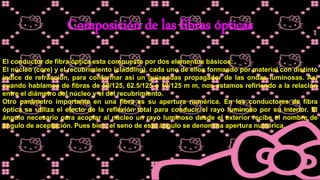 Composición de las fibras ópticas
El conductor de fibra óptica esta compuesto por dos elementos básicos:
El núcleo (core) y el recubrimiento (cladding), cada uno de ellos formando por material con distinto
índice de refracción, para conformar así un guiaondas propagador de las ondas luminosas. Así
cuando hablamos de fibras de 50/125, 62.5/125 o 10/125 m m, nos estamos refiriendo a la relación
entre el diámetro del núcleo y el del recubrimiento.
Otro parámetro importante en una fibra es su apertura numérica. En los conductores de fibra
óptica se utiliza el efecto de la reflexión total para conducir el rayo luminoso por su interior. El
ángulo necesario para acoplar al núcleo un rayo luminoso desde el exterior recibe el nombre de
ángulo de aceptación. Pues bien, el seno de este ángulo se denomina apertura numérica.
 