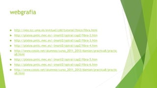 webgrafia 
 http://neo.lcc.uma.es/evirtual/cdd/tutorial/fisico/fibra.html 
 http://platea.pntic.mec.es/~lmarti2/optral/cap2/fibra-2.htm 
 http://platea.pntic.mec.es/~lmarti2/optral/cap2/fibra-3.htm 
 http://platea.pntic.mec.es/~lmarti2/optral/cap2/fibra-4.htm 
 http://www.cossio.net/alumnos/curso_2011_2012/damian/practica8/practic 
a8.html 
 http://platea.pntic.mec.es/~lmarti2/optral/cap2/fibra-5.htm 
 http://platea.pntic.mec.es/~lmarti2/optral/cap2/fibra-6.htm 
 http://www.cossio.net/alumnos/curso_2011_2012/damian/practica8/practic 
a8.html 

