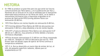 HISTORIA 
 En 1966 se produce un gran hito para los que serán las futuras 
comunicaciones por fibra óptica, y es la publicación por Kao y 
Hockman de un artículo en el cual se señalaba que la atenuación 
observada hasta entonces en las fibras de vidrio, no se debía a 
mecanismos intrínsecos sino a impurezas originadas en el 
proceso de fabricación1970 Corning obtiene fibras con 
atenuación 20 dB/km. 
 1972 Fibra Óptica con núcleo líquido con atenuación 8 dB/km. 
 1973 Corning obtiene Fibra Óptica de SiO2 de alta pureza con 
atenuación 4 dB/km y deja obsoletas a las de núcleo líquido. 
 1976 NTT y Fujicura obtienen Fibra Óptica con atenuación 0,47 
dB/km en 1.300 nm, muy próximo al límite debido a factores 
intrínsecos (Rayleigh). 
 1979 Se alcanzan atenuaciones 0,12 dB/km con fibras monomodo 
en 1550 nm. También en 1975 se descubría que las F.O. 1970 
Primer láser de AIGaAs capaz de operar de forma continua a 
temperatura ambiente 
 1971 C.A. Burrus desarrolla un nuevo tipo de emisor de luz, el 
LED, de pequeña superficie radiante, idóneo para el 
acoplamiento en F.O 
 