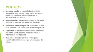 VENTAJAS 
 Ancho de banda: la capacidad potencial de 
transportar información crece con el ancho de 
banda del medio de transmisión y con la 
frecuencia de portadora. 
 Bajas pérdidas: las pérdidas indican la distancia 
a la cual la información puede ser enviadas. 
 Inmunidad electromagnética: la fibra no irradia 
ni es sensible a las radiaciones electromagnéticas 
 Seguridad: Es extremadamente difícil intervenir 
una fibra, y virtualmente imposible hacer la 
intervención indetectable 
 Bajo peso: Un cable de fibra óptica pesa 
considerablemente menos que un conductor de 
cobre. 
 