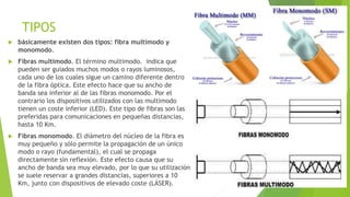 TIPOS 
 básicamente existen dos tipos: fibra multimodo y 
monomodo. 
 Fibras multimodo. El término multimodo. indica que 
pueden ser guiados muchos modos o rayos luminosos, 
cada uno de los cuales sigue un camino diferente dentro 
de la fibra óptica. Este efecto hace que su ancho de 
banda sea inferior al de las fibras monomodo. Por el 
contrario los dispositivos utilizados con las multimodo 
tienen un coste inferior (LED). Este tipo de fibras son las 
preferidas para comunicaciones en pequeñas distancias, 
hasta 10 Km. 
 Fibras monomodo. El diámetro del núcleo de la fibra es 
muy pequeño y sólo permite la propagación de un único 
modo o rayo (fundamental), el cual se propaga 
directamente sin reflexión. Este efecto causa que su 
ancho de banda sea muy elevado, por lo que su utilización 
se suele reservar a grandes distancias, superiores a 10 
Km, junto con dispositivos de elevado coste (LÁSER). 
 