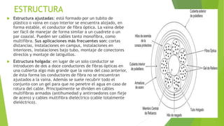 ESTRUCTURA 
 Estructura ajustadas: está formado por un tubito de 
plástico o vaina en cuyo interior se encuentra alojado, en 
forma estable, el conductor de fibra óptica. La vaina debe 
ser fácil de manejar de forma similar a un cuadrete o un 
par coaxial. Pueden ser cables tanto monofibra, como 
multifibra. Sus aplicaciones más frecuentes son: cortas 
distancias, instalaciones en campus, instalaciones en 
interiores, instalaciones bajo tubo, montaje de conectores 
directos y montaje de latiguillos. 
 Estructura holgada: en lugar de un solo conductor se 
introducen de dos a doce conductores de fibras ópticas en 
una cubierta algo más grande que la vaina del caso anterior, 
de ésta forma los conductores de fibra no se encuentran 
ajustados a la vaina. Además se suele recubrir todo el 
conjunto con un gel para que no penetre el agua en caso de 
rotura del cable. Principalmente se dividen en cables 
multifibras armados (antihumedad y antirroedores con fleje 
de acero) y cables multifibra dieléctrico (cable totalmente 
dieléctrico). 
 