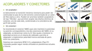 ACOPLADORES Y CONECTORES 
 Un acoplador: 
es básicamente la transición mecánica necesaria para poder dar 
continuidad al paso de luz del extremo conectorizado de un cable 
de fibra óptica a otro. Pueden ser provistos también acopladores 
de tipo "Híbridos", que permiten acoplar dos diseños distintos de 
conector, uno de cada lado, condicionado a la coincidencia del 
perfil del pulido. 
 Un conector: 
Se recomienda el conector 568SC pues este mantiene la polaridad. 
La posición correspondiente a los dos conectores del 568SC en su 
adaptador, se denominan como A y B. Esto ayuda a mantener la 
polaridad correcta en el sistema de cableado y permite al 
adaptador a implementar polaridad inversa acertada de pares 
entre los conectores. 
Sistemas con conectores BFOC/2.5 y adaptadores (Tipo ST) 
instalados pueden seguir siendo utilizados en plataformas actuales 
y futuras. 
 