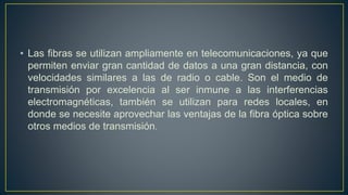 • Las fibras se utilizan ampliamente en telecomunicaciones, ya que
permiten enviar gran cantidad de datos a una gran distancia, con
velocidades similares a las de radio o cable. Son el medio de
transmisión por excelencia al ser inmune a las interferencias
electromagnéticas, también se utilizan para redes locales, en
donde se necesite aprovechar las ventajas de la fibra óptica sobre
otros medios de transmisión.
 