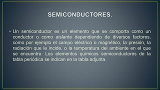 • Un semiconductor es un elemento que se comporta como un
conductor o como aislante dependiendo de diversos factores,
como por ejemplo el campo eléctrico o magnético, la presión, la
radiación que le incide, o la temperatura del ambiente en el que
se encuentre. Los elementos químicos semiconductores de la
tabla periódica se indican en la tabla adjunta.
 