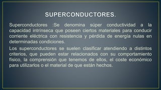 Superconductores :Se denomina súper conductividad a la
capacidad intrínseca que poseen ciertos materiales para conducir
corriente eléctrica con resistencia y pérdida de energía nulas en
determinadas condiciones.
Los superconductores se suelen clasificar atendiendo a distintos
criterios, que pueden estar relacionados con su comportamiento
físico, la comprensión que tenemos de ellos, el coste económico
para utilizarlos o el material de que están hechos.
 