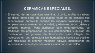 • El secreto de las cerámicas -alúmina, circonio, mullita o carburo
de silicio, entre otros- de alta dureza reside en los cambios que
experimentan durante la cocción: las enormes presiones y altas
temperaturas aumentan su densidad, y eliminan poros, grietas y
defectos internos. Para aumentar este endurecimiento, se
modifican las proporciones de sus componentes y ajustan las
condiciones del proceso de fabricación, para integrar las
moléculas en una estructura tan homogénea como sea posible.
Las moléculas se ordenan mediante aditivos, manteniendo las
impurezas en una proporción menor a una parte por millón.
 
