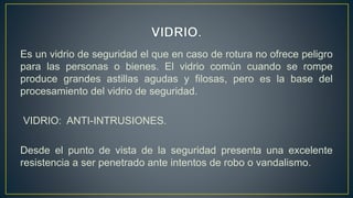 Es un vidrio de seguridad el que en caso de rotura no ofrece peligro
para las personas o bienes. El vidrio común cuando se rompe
produce grandes astillas agudas y filosas, pero es la base del
procesamiento del vidrio de seguridad.
VIDRIO: ANTI-INTRUSIONES.
Desde el punto de vista de la seguridad presenta una excelente
resistencia a ser penetrado ante intentos de robo o vandalismo.
 