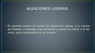 • En general reciben el nombre de aleaciones ligeras, a la mezcla
de metales y minerales cuya densidad (y peso) es inferior a la del
acero, pero comparables en su dureza.
 