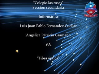 “Colegio las rosas”
Sección secundaria
Informática
Luis Juan Pablo Fernández Cuellar
Angélica Patricia Caamaño
1ºA
“Fibra óptica”
 
