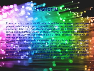 Historia
El uso de la luz para la codificación de señales no es nuevo. Los antiguos
griegos usaban espejos para transmitir información, de modo rudimentario,
usando luz solar. En 1792, Claude Chappe diseñó un sistema de telegrafía
óptica, que mediante el uso de un código y torres y espejos distribuidos a lo
largo de los 200 km que separan Lille y París, conseguía transmitir un
mensaje en tan sólo 16 minutos.
La gran novedad aportada en nuestra época es la de haber conseguido
“domar” la luz, de modo que sea posible que se propague dentro de un cable
tendido por el hombre. El uso de la luz guiada, de modo que no se expanda
en todas direcciones, sino en una muy concreta y predefinida se ha
conseguido mediante la fibra óptica, que podemos pensar como un conducto
de vidrio –fibra de vidrio ultra delgada– protegida por un material aislante
que sirve para transportar la señal lumínica de un punto a otro.
 