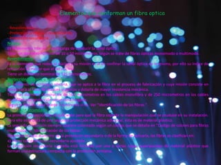 Elementos que conforman un fibra optica
- Núcleo
- Revestimiento
- Protección primaria o revestimiento
- Protección secundaria
Núcleo.
Es el elemento interior y se encarga de conducir la señal óptica.
Tiene un diámetro nominal de 10 o 50 micrometros, según se trate de fibras ópticas monomodo o multimodo.
Revestimiento.
Es el elemento que rodea al núcleo y su misión es la de confinar la señal óptica en le mismo, por ello su índice de
refracción es menor que el del núcleo.
Tiene un diámetro nominal de 125 micrometros.
Protección primaria o recubrimiento.
Es un barniz de acrilato o silicona, que se aplica a la fibra en el proceso de fabricación y cuya misión consiste en
preservar a la fibra de ataques químicos y dotarla de mayor resistencia mecánica.
Tiene un diámetro nominal de de 500 micrometros en los cables monofibra y de 250 micrometros en los cables
multifibra con protección secundaria holgada.
Segun el tipo de cable puede ir coloreada o no. Ver "Identificación de las fibras.".
Protección secundaria.
La primera protección no es suficiente para que la fibra soporte la manipulación que se pruduce en su instalación.
Para ello se le dota de una segunda protección mecánica adicional, ésta es de material plástico.
La segunda protección siempre aparece coloreada según un código que se detalla en "Codigo de colores para fibras
multimodo" e "Identificación de los tubos."
Dependiendo del diámetro de la protección secundaria o de la forma de aplicarla, las fibras se clasifican en:
a) Fibras con proteccion secundaria ajustada
La protección secundaria ajustada está formada por una o varias capas superpuestas de material plástico que
forman una estructura compacta con la protección primaria.
 