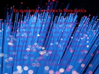 En que áreas se utiliza la fibra óptica
Las fibras se utilizan ampliamente en
telecomunicaciones, ya que permiten enviar
gran cantidad de datos a una gran distancia,
con velocidades similares a las de radio o
cable. Son el medio de transmisión por
excelencia al ser inmune a las interferencias
electromagnéticas, también se utilizan para
redes locales, en donde se necesite
aprovechar las ventajas de la fibra óptica
sobre otros medios de transmisión.
 