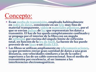 Concepto:
 Es un medio de transmisión, empleado habitualmente
en redes de datos, consistente en un hilo muy fino de
material transparente, vidrio o materiales plásticos, por el
que se envían pulsos de luz que representan los datos a
transmitir. El haz de luz queda completamente confinado y
se propaga por el interior de la fibra con un ángulo
de reflexión por encima del ángulo límite de reflexión
total, en función de la ley de Snell. La fuente de luz puede
provenir de un láser o un diodo LED.
 Las fibras se utilizan ampliamente en telecomunicaciones,
ya que permiten enviar gran cantidad de datos a una gran
distancia, con velocidades similares a las de la radio y
superiores a las de un cable convencional. Son el medio de
transmisión por excelencia, al ser inmune a las
interferencias electromagnéticas.
 