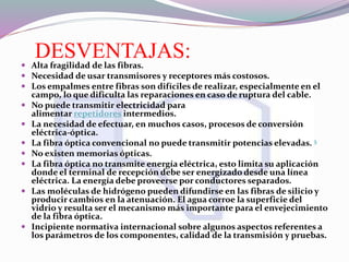 DESVENTAJAS: Alta fragilidad de las fibras.
 Necesidad de usar transmisores y receptores más costosos.
 Los empalmes entre fibras son difíciles de realizar, especialmente en el
campo, lo que dificulta las reparaciones en caso de ruptura del cable.
 No puede transmitir electricidad para
alimentar repetidores intermedios.
 La necesidad de efectuar, en muchos casos, procesos de conversión
eléctrica-óptica.
 La fibra óptica convencional no puede transmitir potencias elevadas. 5
 No existen memorias ópticas.
 La fibra óptica no transmite energía eléctrica, esto limita su aplicación
donde el terminal de recepción debe ser energizado desde una línea
eléctrica. La energía debe proveerse por conductores separados.
 Las moléculas de hidrógeno pueden difundirse en las fibras de silicio y
producir cambios en la atenuación. El agua corroe la superficie del
vidrio y resulta ser el mecanismo más importante para el envejecimiento
de la fibra óptica.
 Incipiente normativa internacional sobre algunos aspectos referentes a
los parámetros de los componentes, calidad de la transmisión y pruebas.
 