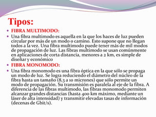 Tipos:
 FIBRA MULTIMODO:
 Una fibra multimodo es aquella en la que los haces de luz pueden
circular por más de un modo o camino. Esto supone que no llegan
todos a la vez. Una fibra multimodo puede tener más de mil modos
de propagación de luz. Las fibras multimodo se usan comúnmente
en aplicaciones de corta distancia, menores a 2 km, es simple de
diseñar y económico
 FIBRA MONOMODO:
 Una fibra monomodo es una fibra óptica en la que sólo se propaga
un modo de luz. Se logra reduciendo el diámetro del núcleo de la
fibra hasta un tamaño (8,3 a 10 micrones) que sólo permite un
modo de propagación. Su transmisión es paralela al eje de la fibra. A
diferencia de las fibras multimodo, las fibras monomodo permiten
alcanzar grandes distancias (hasta 400 km máximo, mediante un
láser de alta intensidad) y transmitir elevadas tasas de información
(decenas de Gbit/s).
 
