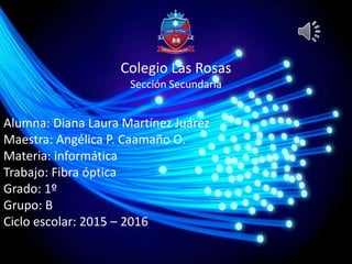 Colegio Las Rosas
Sección Secundaria
Alumna: Diana Laura Martínez Juárez
Maestra: Angélica P. Caamaño O.
Materia: informática
Trabajo: Fibra óptica
Grado: 1º
Grupo: B
Ciclo escolar: 2015 – 2016
 