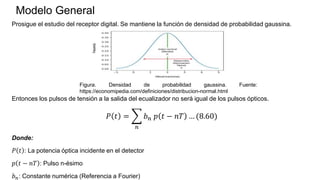Modelo General
Prosigue el estudio del receptor digital. Se mantiene la función de densidad de probabilidad gaussina.
Entonces los pulsos de tensión a la salida del ecualizador no será igual de los pulsos ópticos.
𝑃 𝑡 =
𝑛
𝑏𝑛 𝑝 𝑡 − 𝑛𝑇 … (8.60)
Donde:
𝑃 𝑡 : La potencia óptica incidente en el detector
𝑝 𝑡 − 𝑛𝑇 : Pulso n-ésimo
𝑏𝑛: Constante numérica (Referencia a Fourier)
Figura. Densidad de probabilidad gaussina. Fuente:
https://economipedia.com/definiciones/distribucion-normal.html
 