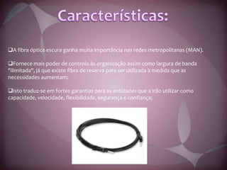Tal filamento pode apresentar diâmetros variáveis, dependendo da aplicação, indo desde diâmetros ínfimos, da ordem de micrómetros (mais finos que um fio de cabelo) até vários milímetros.Características:  A fibra óptica escura ganha muita importância nas redes metropolitanas (MAN).