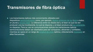 Transmisores de fibra óptica
 Los transmisores ópticos más comúnmente utilizados son
dispositivos semiconductores como, por ejemplo, diodos emisores de luz (leds o ledes,
en plural) y diodos láser. La diferencia entre los diodos led y el láser es que los led
producen una luz incoherente, la cual se dispersa, y el láser produce una luz coherente,
no dispersa. Para su uso en comunicaciones ópticas los transmisores ópticos
semiconductores deben ser diseñados para ser compactos, eficientes y confiables,
mientras se opera en un rango de longitud de onda óptima y directamente modulada en
altas frecuencias
 