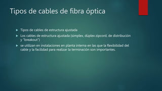Tipos de cables de fibra óptica
 Tipos de cables de estructura ajustada
 Los cables de estructura ajustada (simplex, dúplex zipcord, de distribución
y “breakout”)
 se utilizan en instalaciones en planta interna en las que la flexibilidad del
cable y la facilidad para realizar la terminación son importantes.
 