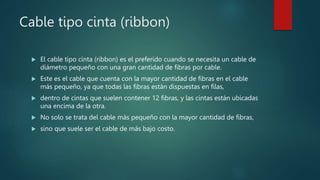 Cable tipo cinta (ribbon)
 El cable tipo cinta (ribbon) es el preferido cuando se necesita un cable de
diámetro pequeño con una gran cantidad de fibras por cable.
 Este es el cable que cuenta con la mayor cantidad de fibras en el cable
más pequeño, ya que todas las fibras están dispuestas en filas,
 dentro de cintas que suelen contener 12 fibras, y las cintas están ubicadas
una encima de la otra.
 No solo se trata del cable más pequeño con la mayor cantidad de fibras,
 sino que suele ser el cable de más bajo costo.
 