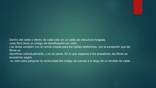 Dentro del cable o dentro de cada tubo en un cable de estructura holgada,
cada fibra tiene un código de identificación por color.
Las fibras cumplen con la norma creada para los cables telefónicos, con la excepción que las
fibras se
identifican individualmente, y no en pares. En lo que respecta a los empalmes, las fibras se
empalman según
su color para asegurar la continuidad del código de colores a lo largo de un tendido de cable.
 