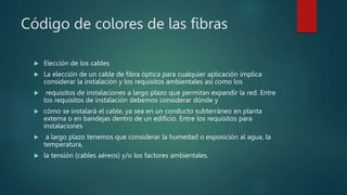 Código de colores de las fibras
 Elección de los cables
 La elección de un cable de fibra óptica para cualquier aplicación implica
considerar la instalación y los requisitos ambientales así como los
 requisitos de instalaciones a largo plazo que permitan expandir la red. Entre
los requisitos de instalación debemos considerar dónde y
 cómo se instalará el cable, ya sea en un conducto subterráneo en planta
externa o en bandejas dentro de un edificio. Entre los requisitos para
instalaciones
 a largo plazo tenemos que considerar la humedad o exposición al agua, la
temperatura,
 la tensión (cables aéreos) y/o los factores ambientales.
 