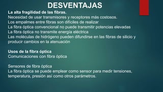 DESVENTAJAS
La alta fragilidad de las fibras.
Necesidad de usar transmisores y receptores más costosos.
Los empalmes entre fibras son difíciles de realizar
La fibra óptica convencional no puede transmitir potencias elevadas
La fibra óptica no transmite energía eléctrica
Las moléculas de hidrógeno pueden difundirse en las fibras de silicio y
producir cambios en la atenuación
Usos de la fibra óptica
Comunicaciones con fibra óptica
Sensores de fibra óptica
La fibra óptica se puede emplear como sensor para medir tensiones,
temperatura, presión así como otros parámetros.
 