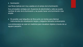  Iluminación
Las fibras ópticas son muy usadas en el campo de la iluminación.
Sus principales ventajas son: Ausencia de electricidad y calor,se puede
cambiar el color de la iluminación y se puede hacer una iluminación mas
amplia
 Es posible usar latiguillos de fibra junto con lentes para fabricar
instrumentos de visualización largos y delgados llamados endoscopios.
Los endoscopios se usan en medicina para visualizar objetos a través de un
agujero pequeño.
 