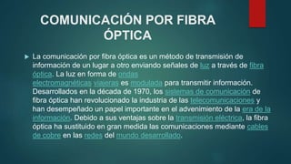 COMUNICACIÓN POR FIBRA
ÓPTICA
 La comunicación por fibra óptica es un método de transmisión de
información de un lugar a otro enviando señales de luz a través de fibra
óptica. La luz en forma de ondas
electromagnéticas viajeras es modulada para transmitir información.
Desarrollados en la década de 1970, los sistemas de comunicación de
fibra óptica han revolucionado la industria de las telecomunicaciones y
han desempeñado un papel importante en el advenimiento de la era de la
información. Debido a sus ventajas sobre la transmisión eléctrica, la fibra
óptica ha sustituido en gran medida las comunicaciones mediante cables
de cobre en las redes del mundo desarrollado.
 