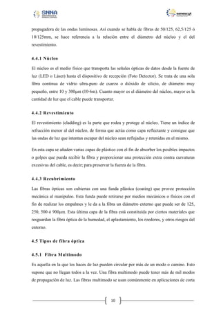 propagadora de las ondas luminosas. Así cuando se habla de fibras de 50/125, 62,5/125 ó
10/125mm, se hace referencia a la relación entre el diámetro del núcleo y el del
revestimiento.
4.4.1 Núcleo
El núcleo es el medio físico que transporta las señales ópticas de datos desde la fuente de
luz (LED o Láser) hasta el dispositivo de recepción (Foto Detector). Se trata de una sola
fibra continua de vidrio ultra-puro de cuarzo o dióxido de silicio, de diámetro muy
pequeño, entre 10 y 300μm (10-6m). Cuanto mayor es el diámetro del núcleo, mayor es la
cantidad de luz que el cable puede transportar.
4.4.2 Revestimiento
El revestimiento (cladding) es la parte que rodea y protege al núcleo. Tiene un índice de
refracción menor al del núcleo, de forma que actúa como capa reflectante y consigue que
las ondas de luz que intentan escapar del núcleo sean reflejadas y retenidas en el mismo.
En esta capa se añaden varias capas de plástico con el fin de absorber los posibles impactos
o golpes que pueda recibir la fibra y proporcionar una protección extra contra curvaturas
excesivas del cable, es decir; para preservar la fuerza de la fibra.
4.4.3 Recubrimiento
Las fibras ópticas son cubiertas con una funda plástica (coating) que provee protección
mecánica al manipuleo. Esta funda puede retirarse por medios mecánicos o físicos con el
fin de realizar los empalmes y le da a la fibra un diámetro externo que puede ser de 125,
250, 500 ó 900μm. Esta última capa de la fibra está constituida por ciertos materiales que
resguardan la fibra óptica de la humedad, el aplastamiento, los roedores, y otros riesgos del
entorno.
4.5 Tipos de fibra óptica
4.5.1 Fibra Multimodo
Es aquella en la que los haces de luz pueden circular por más de un modo o camino. Esto
supone que no llegan todos a la vez. Una fibra multimodo puede tener más de mil modos
de propagación de luz. Las fibras multimodo se usan comúnmente en aplicaciones de corta

10

 