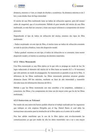 distancia, menores a 1 km; es simple de diseñar y económico. Su distancia máxima es de 2
km y usan diodos láser de baja intensidad.
El núcleo de una fibra multimodo tiene un índice de refracción superior, pero del mismo
orden de magnitud, que el revestimiento. Debido al gran tamaño del núcleo de una fibra
multimodo, es más fácil de conectar y tiene una mayor tolerancia a componentes de menor
precisión.
Dependiendo el tipo de índice de refracción del núcleo, tenemos dos tipos de fibra
multimodo:
- Índice escalonado: en este tipo de fibra, el núcleo tiene un índice de refracción constante
en toda la sección cilíndrica, tiene alta dispersión modal.
- Índice gradual: mientras en este tipo, el índice de refracción no es constante, tiene menor
dispersión modal y el núcleo se constituye de distintos materiales.
4.5.2 Fibra Monomodo
Una fibra monomodo es una fibra óptica en la que sólo se propaga un modo de luz. Se
logra reduciendo el diámetro del núcleo de la fibra hasta un tamaño (8,3 a 10 micrones)
que sólo permite un modo de propagación. Su transmisión es paralela al eje de la fibra. A
diferencia de las fibras multimodo, las fibras monomodo permiten alcanzar grandes
distancias (hasta 100 km máximo, mediante un láser de alta intensidad) y transmitir
elevadas tasas de información (decenas de Gb/s).
Debido a que las fibras monomodo son más sensibles a los empalmes, soldaduras y
conectores, las fibras y los componentes de éstas son de mayor costo que los de las fibras
multimodo.´
4.5.3 Entrevista en Telconet
Por medio de esta entrevista hemos podido observar el trabajo realizado por los ingenieros
que trabajan en esta empresa Dirigidos por el Ing. Daniel Ibarra el cual daba las
instrucciones necesarias para la instalación de la fibra óptica en el centro de la cuidad.
Nos han sabido manifestar que le uso de la fibra óptica está revolucionando las
comunicaciones ya que por medio de ella los datos trasmitidos van a ser a una mayor

11

 