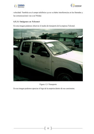 velocidad. También en el campo telefónico ya no va haber interferencias en las llamadas y
las comunicaciones van a ser Nítidas
4.5.3.1 Imágenes en Telconet
En esta imagen podemos observar el medio de transporte de la empresa Telconet.

Figura 1.2- Transporte
En esa imagen podemos apreciar el logo de la empresa dentro de sus camionetas.

12

 