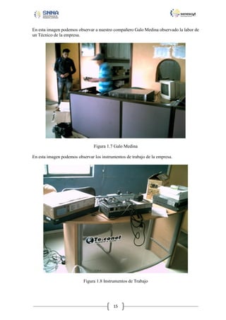En esta imagen podemos observar a nuestro compañero Galo Medina observado la labor de
un Técnico de la empresa.

Figura 1.7 Galo Medina
En esta imagen podemos observar los instrumentos de trabajo de la empresa.

Figura 1.8 Instrumentos de Trabajo

15

 
