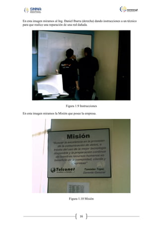 En esta imagen miramos al Ing. Daniel Ibarra (derecha) dando instrucciones a un técnico
para que realice una reparación de una red dañada.

Figura 1.9 Instrucciones
En esta imagen miramos la Misión que posee la empresa.

Figura 1.10 Misión

16

 