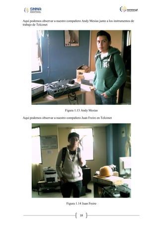 Aquí podemos observar a nuestro compañero Andy Mesías junto a los instrumentos de
trabajo de Telconet

Figura 1.13 Andy Mesías
Aquí podemos observar a nuestro compañero Juan Freire en Telconet

Figura 1.14 Juan Freire

18

 