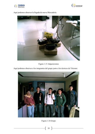 Aquí podemos observar la llegada de nueva Mercadería.

Figura 1.15 Adquisiciones
Aquí podemos observar a los integrantes del grupo junto a los técnicos de Telconet.

Figura 1.16 Grupo

19

 