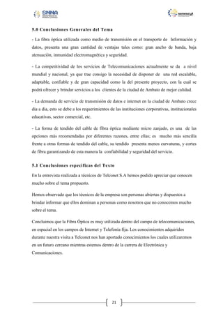 5.0 Conclusiones Generales del Tema
- La fibra óptica utilizada como medio de transmisión en el transporte de Información y
datos, presenta una gran cantidad de ventajas tales como: gran ancho de banda, baja
atenuación, inmunidad electromagnética y seguridad.
- La competitividad de los servicios de Telecomunicaciones actualmente se da a nivel
mundial y nacional, ya que trae consigo la necesidad de disponer de una red escalable,
adaptable, confiable y de gran capacidad como la del presente proyecto, con la cual se
podrá ofrecer y brindar servicios a los clientes de la ciudad de Ambato de mejor calidad.
- La demanda de servicio de transmisión de datos e internet en la ciudad de Ambato crece
día a día, esto se debe a los requerimientos de las instituciones corporativas, institucionales
educativas, sector comercial, etc.
- La forma de tendido del cable de fibra óptica mediante micro zanjado, es una de las
opciones más recomendadas por diferentes razones, entre ellas; es mucho más sencilla
frente a otras formas de tendido del cable, su tendido presenta menos curvaturas, y cortes
de fibra garantizando de esta manera la confiabilidad y seguridad del servicio.
5.1 Conclusiones especificas del Texto
En la entrevista realizada a técnicos de Telconet S.A hemos podido apreciar que conocen
mucho sobre el tema propuesto.
Hemos observado que los técnicos de la empresa son personas abiertas y dispuestos a
brindar informar que ellos dominan a personas como nosotros que no conocemos mucho
sobre el tema.
Concluimos que la Fibra Óptica es muy utilizada dentro del campo de telecomunicaciones,
en especial en los campos de Internet y Telefonía fija. Los conocimientos adquiridos
durante nuestra visita a Telconet nos han aportado conocimientos los cuales utilizaremos
en un futuro cercano mientras estemos dentro de la carrera de Electrónica y
Comunicaciones.

21

 