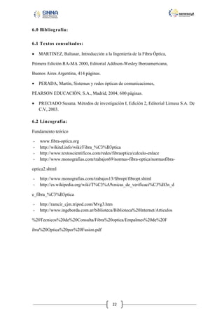 6.0 Bibliografía:
6.1 Textos consultados:


MARTINEZ, Baltasar, Introducción a la Ingeniería de la Fibra Óptica,

Primera Edición RA-MA 2000, Editorial Addison-Wesley Iberoamericana,
Buenos Aires Argentina, 414 páginas.


PERADA, Martín, Sistemas y redes ópticas de comunicaciones,

PEARSON EDUCACIÓN, S.A., Madrid, 2004, 600 páginas.


PRECIADO Susana. Métodos de investigación I, Edición 2, Editorial Limusa S.A. De
C.V, 2003.

6.2 Lincografía:
Fundamento teórico
-

www.fibra-optica.org
http://wikitel.info/wiki/Fibra_%C3%B3ptica
http://www.textoscientificos.com/redes/fibraoptica/calculo-enlace
http://www.monografias.com/trabajos69/normas-fibra-optica/normasfibra-

optica2.shtml
-

http://www.monografias.com/trabajos13/fibropt/fibropt.shtml
http://es.wikipedia.org/wiki/T%C3%A9cnicas_de_verificaci%C3%B3n_d

e_fibra_%C3%B3ptica
-

http://ramcir_cjm.tripod.com/Mvg3.htm
http://www.ingeborda.com.ar/biblioteca/Biblioteca%20Internet/Articulos

%20Tecnicos%20de%20Consulta/Fibra%20optica/Empalmes%20de%20F
ibra%20Optica%20por%20Fusion.pdf

22

 