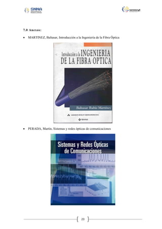 7.0 Anexos:


MARTINEZ, Baltasar, Introducción a la Ingeniería de la Fibra Óptica



PERADA, Martín, Sistemas y redes ópticas de comunicaciones

23

 