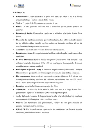 8.0 Glosario:


Revestimiento: La capa exterior de la óptica de la fibra, que atrapa la luz en el núcleo
y lo guía a lo largo - incluso a través de las curvas.



Núcleo: El centro de la fibra, donde se transmite la luz.



Férula: Un tubo que tiene una fibra para la alineación, por lo general parte de un
conector.



Empalme de fusión: Un empalme creado por la soldadura o la fusión de dos fibras
juntos.



Chaqueta: La membrana resistente que recubre el cable. Los cables instalados dentro
de los edificios deben cumplir con los códigos de incendios mediante el uso de
materiales especiales para su revestimiento.



Armadura: Desalienta a los roedores de mascar a través de ella.



Empalme mecánico: Un empalme donde las fibras están alineadas creado por medios
mecánicos.



La Fibra Multimodo: tiene un núcleo más grande (casi siempre 62,5 micrones) y se
utiliza en longitudes de onda de 850 y 1300 nm para la corta distancia, redes de menor
velocidad, como redes de área local.



Fibra óptica de plástico (POF): es un núcleo de gran tamaño (alrededor de 1 mm) de
fibra multimodo que pueden ser utilizados para abreviar, las redes de baja velocidad.



Fibra monomodo: tiene un núcleo mucho más pequeño, sólo cerca de 9 micras, y se
utiliza para la telefonía y televisión por cable con las fuentes de láser en 1300 y 1550
nm. Se puede ir muy largas distancias a velocidades muy altas.



Empalme: una articulación permanente entre dos fibras



Atenuación: La reducción de la potencia óptica que pasa a lo largo de una fibra,
generalmente expresado en decibelios (dB). Véase la pérdida óptica



Ancho de banda: La gama de frecuencias de la señal o la velocidad de bits en el que
un componente de fibra óptica, enlace o red funcionará.



Cleaver: Una herramienta que, precisamente, "rompe" la fibra para producir un
extremo plano para pulir o empalme.



CRIMPER: Una herramienta que repercute en los conectores a las fibras de aramida
en el cable para añadir resistencia mecánica.

25

 