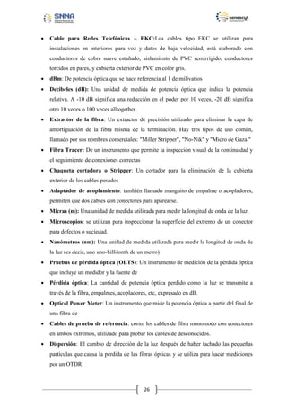

Cable para Redes Telefónicas – EKC:Los cables tipo EKC se utilizan para
instalaciones en interiores para voz y datos de baja velocidad, está elaborado con
conductores de cobre suave estañado, aislamiento de PVC semirrígido, conductores
torcidos en pares, y cubierta exterior de PVC en color gris.



dBm: De potencia óptica que se hace referencia al 1 de milivatios



Decibeles (dB): Una unidad de medida de potencia óptica que indica la potencia
relativa. A -10 dB significa una reducción en el poder por 10 veces, -20 dB significa
otro 10 veces o 100 veces alltogether.



Extractor de la fibra: Un extractor de precisión utilizado para eliminar la capa de
amortiguación de la fibra misma de la terminación. Hay tres tipos de uso común,
llamado por sus nombres comerciales: "Miller Stripper", "No-Nik" y "Micro de Gaza."



Fibra Tracer: De un instrumento que permite la inspección visual de la continuidad y
el seguimiento de conexiones correctas



Chaqueta cortadora o Stripper: Un cortador para la eliminación de la cubierta
exterior de los cables pesados



Adaptador de acoplamiento: también llamado manguito de empalme o acopladores,
permiten que dos cables con conectores para aparearse.



Micras (m): Una unidad de medida utilizada para medir la longitud de onda de la luz.



Microscopios: se utilizan para inspeccionar la superficie del extremo de un conector
para defectos o suciedad.



Nanómetros (nm): Una unidad de medida utilizada para medir la longitud de onda de
la luz (es decir, uno uno-billilonth de un metro)



Pruebas de pérdida óptica (OLTS): Un instrumento de medición de la pérdida óptica
que incluye un medidor y la fuente de



Pérdida óptica: La cantidad de potencia óptica perdido como la luz se transmite a
través de la fibra, empalmes, acopladores, etc, expresado en dB.



Optical Power Meter: Un instrumento que mide la potencia óptica a partir del final de
una fibra de



Cables de prueba de referencia: corto, los cables de fibra monomodo con conectores
en ambos extremos, utilizado para probar los cables de desconocidos.



Dispersión: El cambio de dirección de la luz después de haber tachado las pequeñas
partículas que causa la pérdida de las fibras ópticas y se utiliza para hacer mediciones
por un OTDR

26

 