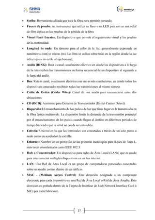 

Scribe: Herramienta afilada que toca la fibra para permitir cortando.



Fuente de prueba: un instrumento que utiliza un láser o un LED para enviar una señal
de fibra óptica en las pruebas de la pérdida de la fibra



Visual Fault Locator: Un dispositivo que permite el seguimiento visual y las pruebas
de la continuidad.



Longitud de onda: Un término para el color de la luz, generalmente expresada en
nanómetros (nm) o micras (m). La fibra se utiliza sobre todo en la región donde la luz
infrarroja es invisible al ojo humano.



Anillo (RING): Ruta o canal; usualmente eléctrico en donde los dispositivos a lo largo
de la ruta reciben las transmisiones en forma secuencial de un dispositivo al siguiente a
lo largo del anillo.



Bus: Ruta o canal, usualmente eléctrico con uno o más conductores, en donde todos los
dispositivos conectados recibirán todas las transmisiones al mismo tiempo.



Cable de Orden (Order Wire): Canal de voz usado para comunicarse entre dos
ubicaciones



CD (DCD): Acrónimo para Detector de Transportador (Detect Carrier Detect).



Dispersión:El ensanchamiento de los pulsos de luz que tiene lugar en la transmisión en
la fibra óptica multimodo. La dispersión limita la distancia de la transmisión potencial
por el ensanchamiento de los pulsos cuando llegan al destino en diferentes periodos de
tiempo haciendo que la señal no pueda ser entendida.



Estrella: Una red en la que las terminales son conectadas a través de un solo punto o
nodo como un acoplador de estrella.



Ethernet: Nombre de un protocolo de las primeras tecnologías para Redes de Área L,
más tarde estandarizado como IEEE 802.3.



Hub o Concentrador: Un dispositivo para redes de Área Local (LANs) que es usado
para interconectar múltiples dispositivos en un bus interno.



LAN: Una Red de Área Local es un grupo de computadoras personales conectadas
sobre un medio común dentro de un edificio.



MAC - (Medium Access Control) :Una dirección designada a un component
electronic para cada dispositivo en una Red de Área Local o Red de Área Amplia. Esta
dirección es grabada dentro de la Tarjeta de Interfase de Red (Network Interface Card ó
NIC) por cada fabricante.

27

 