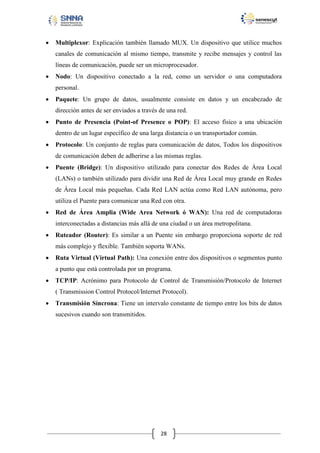 

Multiplexor: Explicación también llamado MUX. Un dispositivo que utilice muchos
canales de comunicación al mismo tiempo, transmite y recibe mensajes y control las
líneas de comunicación, puede ser un microprocesador.



Nodo: Un dispositivo conectado a la red, como un servidor o una computadora
personal.



Paquete: Un grupo de datos, usualmente consiste en datos y un encabezado de
dirección antes de ser enviados a través de una red.



Punto de Presencia (Point-of Presence o POP): El acceso físico a una ubicación
dentro de un lugar específico de una larga distancia o un transportador común.



Protocolo: Un conjunto de reglas para comunicación de datos, Todos los dispositivos
de comunicación deben de adherirse a las mismas reglas.



Puente (Bridge): Un dispositivo utilizado para conectar dos Redes de Área Local
(LANs) o también utilizado para dividir una Red de Área Local muy grande en Redes
de Área Local más pequeñas. Cada Red LAN actúa como Red LAN autónoma, pero
utiliza el Puente para comunicar una Red con otra.



Red de Área Amplia (Wide Area Network ó WAN): Una red de computadoras
interconectadas a distancias más allá de una ciudad o un área metropolitana.



Ruteador (Router): Es similar a un Puente sin embargo proporciona soporte de red
más complejo y flexible. También soporta WANs.



Ruta Virtual (Virtual Path): Una conexión entre dos dispositivos o segmentos punto
a punto que está controlada por un programa.



TCP/IP: Acrónimo para Protocolo de Control de Transmisión/Protocolo de Internet
( Transmission Control Protocol/Internet Protocol).



Transmisión Síncrona: Tiene un intervalo constante de tiempo entre los bits de datos
sucesivos cuando son transmitidos.

28

 