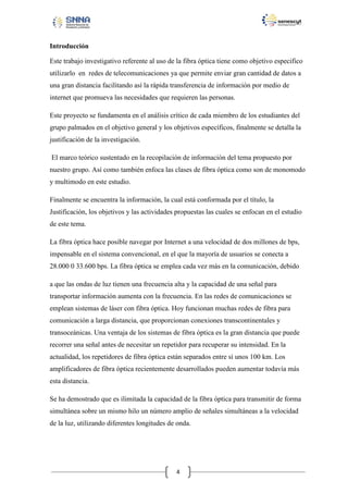 Introducción
Este trabajo investigativo referente al uso de la fibra óptica tiene como objetivo especifico
utilizarlo en redes de telecomunicaciones ya que permite enviar gran cantidad de datos a
una gran distancia facilitando así la rápida transferencia de información por medio de
internet que promueva las necesidades que requieren las personas.
Este proyecto se fundamenta en el análisis crítico de cada miembro de los estudiantes del
grupo palmados en el objetivo general y los objetivos específicos, finalmente se detalla la
justificación de la investigación.
El marco teórico sustentado en la recopilación de información del tema propuesto por
nuestro grupo. Así como también enfoca las clases de fibra óptica como son de monomodo
y multimodo en este estudio.
Finalmente se encuentra la información, la cual está conformada por el título, la
Justificación, los objetivos y las actividades propuestas las cuales se enfocan en el estudio
de este tema.
La fibra óptica hace posible navegar por Internet a una velocidad de dos millones de bps,
impensable en el sistema convencional, en el que la mayoría de usuarios se conecta a
28.000 0 33.600 bps. La fibra óptica se emplea cada vez más en la comunicación, debido
a que las ondas de luz tienen una frecuencia alta y la capacidad de una señal para
transportar información aumenta con la frecuencia. En las redes de comunicaciones se
emplean sistemas de láser con fibra óptica. Hoy funcionan muchas redes de fibra para
comunicación a larga distancia, que proporcionan conexiones transcontinentales y
transoceánicas. Una ventaja de los sistemas de fibra óptica es la gran distancia que puede
recorrer una señal antes de necesitar un repetidor para recuperar su intensidad. En la
actualidad, los repetidores de fibra óptica están separados entre sí unos 100 km. Los
amplificadores de fibra óptica recientemente desarrollados pueden aumentar todavía más
esta distancia.
Se ha demostrado que es ilimitada la capacidad de la fibra óptica para transmitir de forma
simultánea sobre un mismo hilo un número amplio de señales simultáneas a la velocidad
de la luz, utilizando diferentes longitudes de onda.

4

 