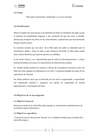 1.0 Tema:
Fibra óptica monomodo y multimodo y su uso en Telconet.

2.0 Justificación:
Hemos escogido este tema gracias a las opiniones de todos los miembros del grupo ya que
al sintetizar las posibilidades llegamos a una conclusión de que este tema es factible,
además que compacta muy bien con los conocimientos y aplicaciones que necesariamente
requiere nuestra carrera.
Es necesario recalcar que este tema de la fibra óptica de audio es importante para la
transferencia rápida y eficaz de datos a gran distancia. De hecho, la fibra óptica puede
tener muchos beneficios para quienes quieran sus utilidades.
Es de mucho interés y son especialmente para las redes de telecomunicaciones y ofrece
muchas facilidades en lo que es el mejoramiento de transferencias de datos.
Es factible porque tenemos los recursos y fuentes de investigación necesarios como son
libros del tema, páginas de información en la web y la apertura brindada por parte de los
especialistas de Telconet.
Por último podemos decir que el desarrollo de este tema es argumentado y especificado
con información explicita y pospuesto con aportes de originalidad de nuestra
argumentación y conocimiento del tema.

3.0 Objetivos de la investigación
3.1 Objetivo General
Efectuar el estudio de la red de fibra óptica basado en información recopilada atreves de
las distintas fuentes informativas.
3.2 Objetivos específicos
- Conocer la zona de ubicación de Telconet de la ciudad de Ambato para el estudio de la
red de fibra óptica.

5

 