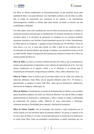Las fibras se utilizan ampliamente en telecomunicaciones, ya que permiten enviar gran
cantidad de datos a una gran distancia, con velocidades similares a las de radio y/o cable.
Son el medio de transmisión por excelencia al ser inmune a las interferencias
electromagnéticas, también se utilizan para redes locales, en donde se necesite una alta
confiabilidad y fiabilidad.
Una fibra óptica suele estar recubierta por una envoltura de protección que le confiere la
resistencia mecánica necesaria para su manipulación. El conjunto formado por el núcleo, la
envoltura óptica y la envoltura de protección se completa en sus extremos mediante
conectores mecánicos, que facilitan el posicionamiento preciso de la fibra. Generalmente,
las fibras ópticas se compactan y agrupan en haces formados por 50-100 fibras. Varios de
estos haces, a su vez, se unen para formar un cable o guía de luz recubierto por un
revestimiento de material plástico que protege el conjunto, cuya apariencia externa es la de
un cable flexible. Según la designación del material que compone el núcleo de la fibra, las
mismas pueden dividirse en:
Fibra de Sílice: La sílice es la forma cristalina más pura del vidrio y, por su transparencia,
alcanza unas prestaciones excepcionales como vehículo de transmisión de la luz. Son muy
buenas conductoras en el espectro visible y en el infrarrojo, y se utilizan para la
transmisión de información a larga distancia (teléfono, vídeo, cables submarinos, etc.).
Fibra de Vidrio: Tanto el núcleo como la envoltura óptica son de vidrio (con índices de
refracción diferente). Estas fibras son de pequeño diámetro (entre 50 y 70 micras) y,
generalmente, se agrupan en haces multi fibra. Aptas para la iluminación, señalización,
transmisión de imágenes, endoscopia, etc.
Fibra de Plástico: Constituida por un núcleo de Polimetacrilato de Metilo y una envoltura
óptica de polímero plástico con índice de refracción diferente. Este tipo de fibra se emplea
preferentemente en iluminación y señalización, y ofrece ventajas en cuanto a uniformidad
de transmisión del espectro visible, filtración de rayos ultravioletas e infrarrojos,
resistencia mecánica, flexibilidad, peso reducido y facilidad de instalación.
Fibra de Núcleo Líquido: Son de tecnología más reciente y están compuestas por un
núcleo líquido con una envoltura óptica de polímero plástico. Su grosor es superior al de
los otros tipos de fibras (3 y 8 mm). Su principal aplicación se orienta hacia la iluminación
en modo mono fibra. Entre sus principales características se puede mencionar que son

7

 