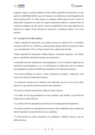 compactas, ligeras, con bajas pérdidas de señal, amplia capacidad de transmisión y un alto
grado de confiabilidad debido a que son inmunes a las interferencias electromagnéticas de
radio frecuencia (RF). Las fibras ópticas no conducen señales eléctricas por lo tanto son
ideales para incorporarse en cables sin ningún componente conductivo y pueden usarse en
condiciones peligrosas de alta tensión. Tienen la capacidad de tolerar altas diferencias de
potencial sin ningún circuito adicional de protección y problemas debido a los cortos
circuitos.
4.2 Ventajas de la fibra óptica
• Mayor velocidad de transmisión. Las señales recorren los cables de FO a velocidades
cercanas a la de la luz (c=3x108m/s), mientras que las señales eléctricas recorren los cables
a una velocidad entre el 50 y el 70 por ciento de ésta, según el tipo de cable.
• Mayor capacidad de transmisión. Pueden lograrse velocidades superiores a los 2Gbps,
pues la velocidad de transmisión aumenta con la frecuencia.
• Inmunidad total ante interferencias electromagnéticas. La FO no produce ningún tipo de
interferencia electromagnética y no se ve afectada por los radiaciones o por los impulsos
electromagnéticos nucleares (NEMP) que acompañan a las explosiones nucleares.
• No existen problemas de retorno a tierra, interferencias cruzadas y reflexiones como
ocurre en las líneas de transmisión eléctricas.
• La atenuación aumenta con la distancia más lentamente que en el caso de los cables
eléctricos, lo que permite mayores distancias entre repetidores.
• No existe el riesgo de cortocircuito o daños de origen eléctrico.
• Los cables de FO son generalmente de menor diámetro, más flexibles y más fáciles de
instalar que los cables eléctricos.
• Los cables de FO son apropiados para utilizar en una amplia gama de temperaturas.
• Se puede incrementar la capacidad de transmisión de datos añadiendo nuevos canales que
utilicen longitudes de onda distintas de las ya empleadas.
• La FO presenta una mayor resistencia a los ambientes y líquidos corrosivos que los
cables eléctricos.

8

 